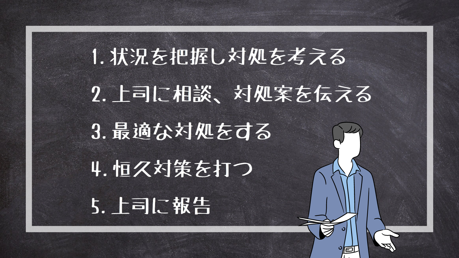 1.状況を把握し対処を考える 2.上司に相談、対処案を伝える 3.最適な対処をする 4.恒久対策を打つ 5.上司に報告