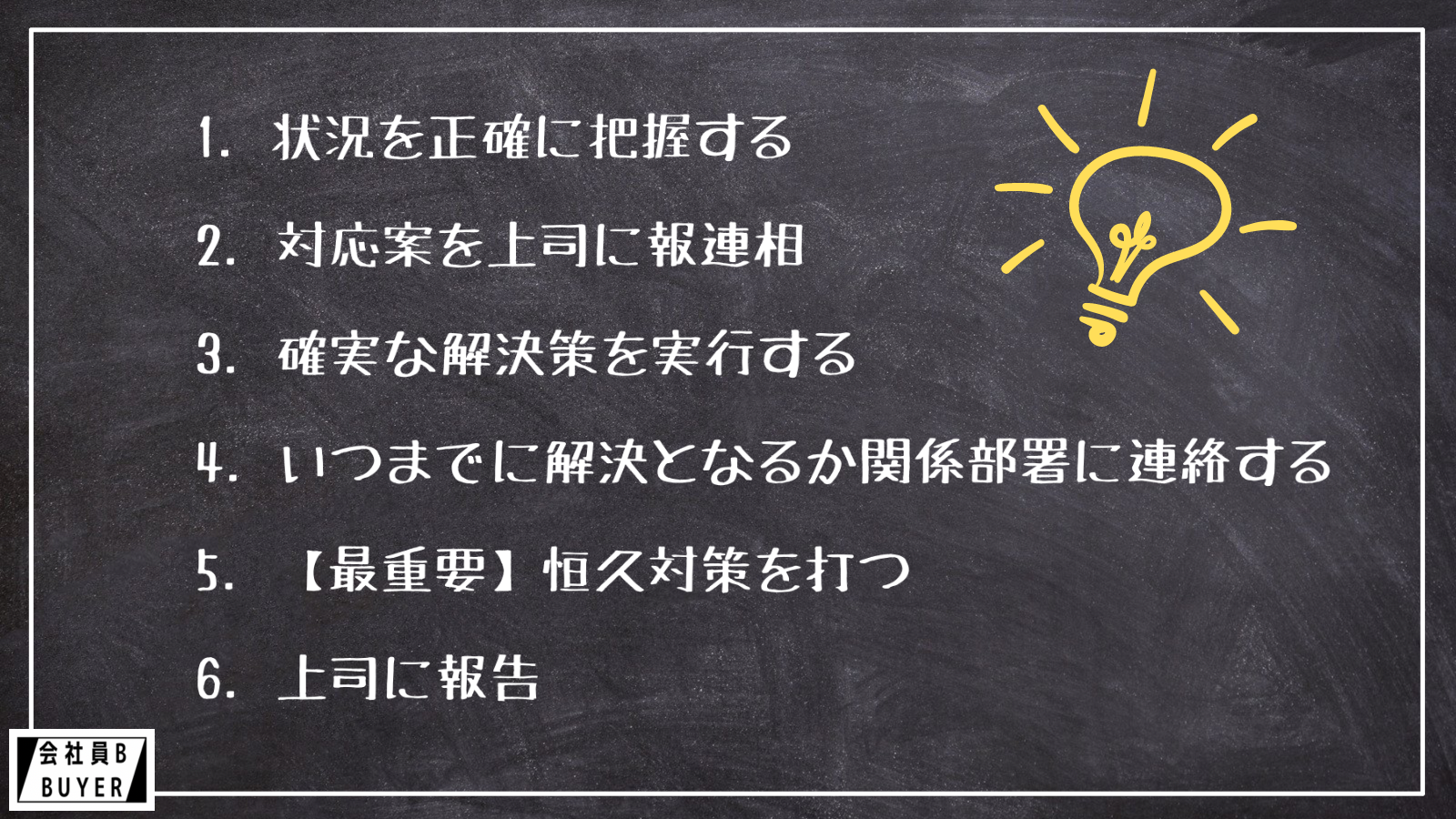 1.状況を正確に把握する 2.対応案を上司に報連相 3.確実な解決策を実行する 4.いつまでに解決となるか関係部署に連絡する 5.【最重要】恒久対策を打つ 6.上司に報告